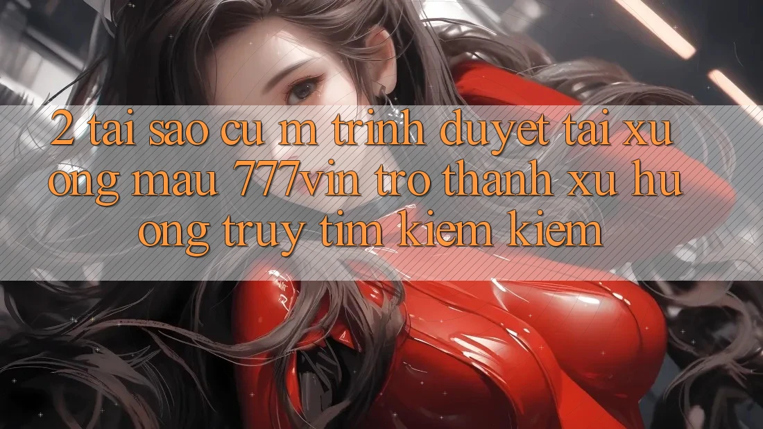 2. Tại Sao Cụ M Trình Duyệt “Tải xuống Mau 777vin” Trở Thành Xu Hướng Truy tìm kiếm Kiếm?