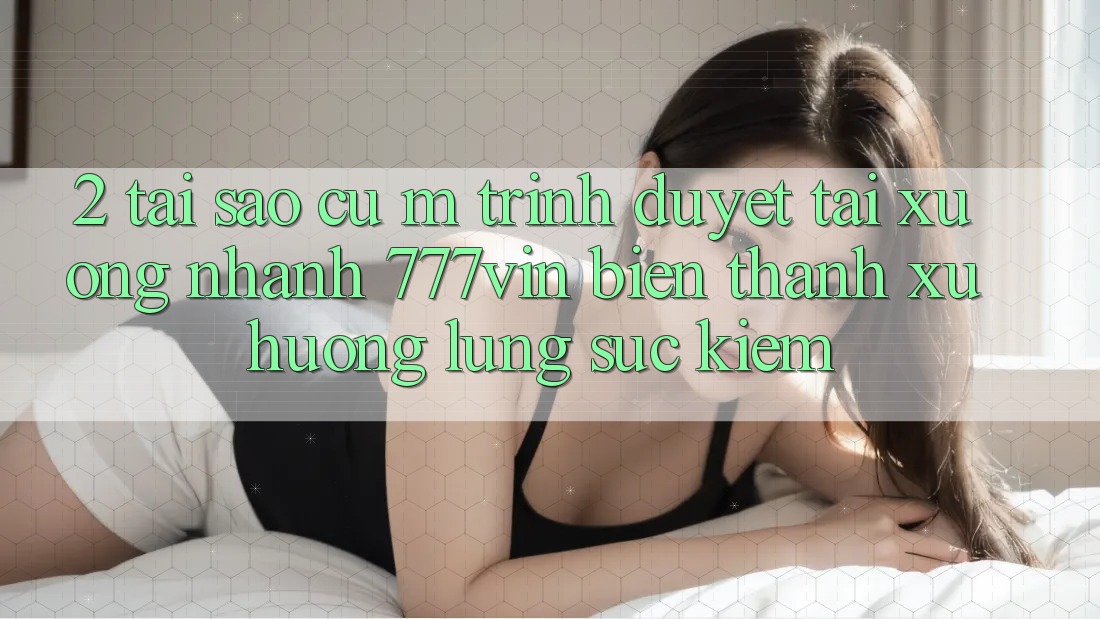 2. Tại Sao Cụ M Trình Duyệt “Tải xuống Nhanh 777vin” Biến thành Xu Hướng Lùng sục Kiếm?