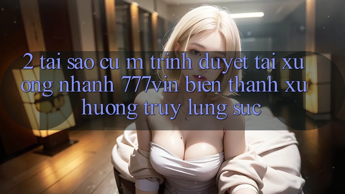 2. Tại Sao Cụ M Trình Duyệt “Tải xuống Nhanh 777vin” Biến thành Xu Hướng Truy lùng sục?