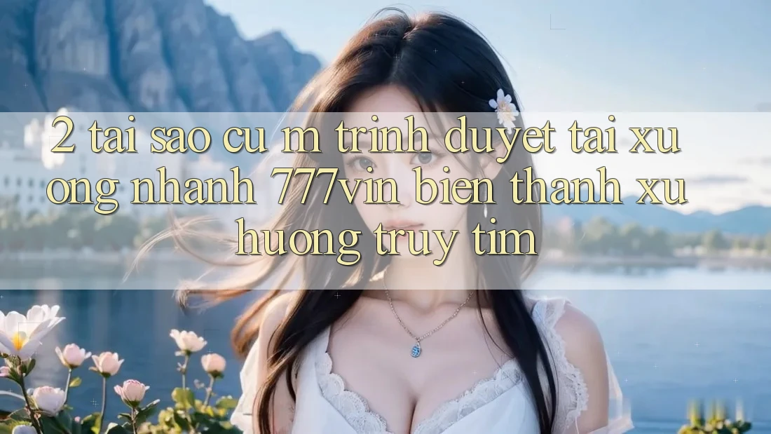 2. Tại Sao Cụ M Trình Duyệt “Tải xuống Nhanh 777vin” Biến thành Xu Hướng Truy tìm?