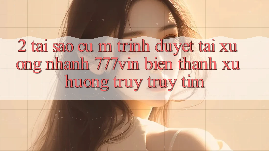 2. Tại Sao Cụ M Trình Duyệt “Tải xuống Nhanh 777vin” Biến thành Xu Hướng Truy truy tìm?