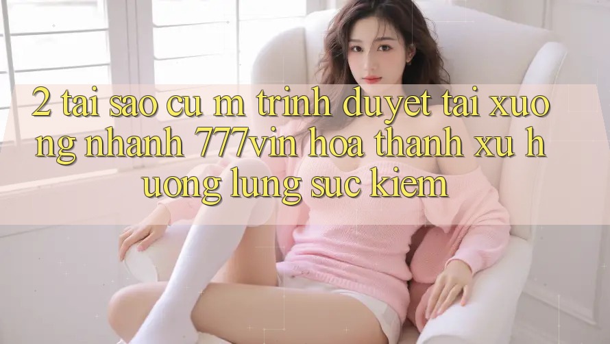 2. Tại Sao Cụ M Trình Duyệt “Tải xuống Nhanh 777vin” Hóa thành Xu Hướng Lùng sục Kiếm?