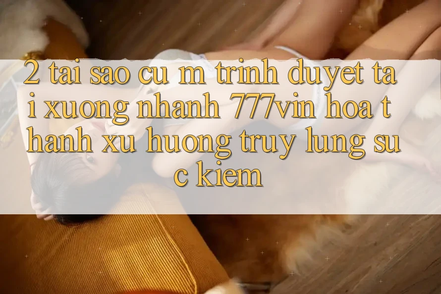 2. Tại Sao Cụ M Trình Duyệt “Tải xuống Nhanh 777vin” Hóa thành Xu Hướng Truy lùng sục Kiếm?