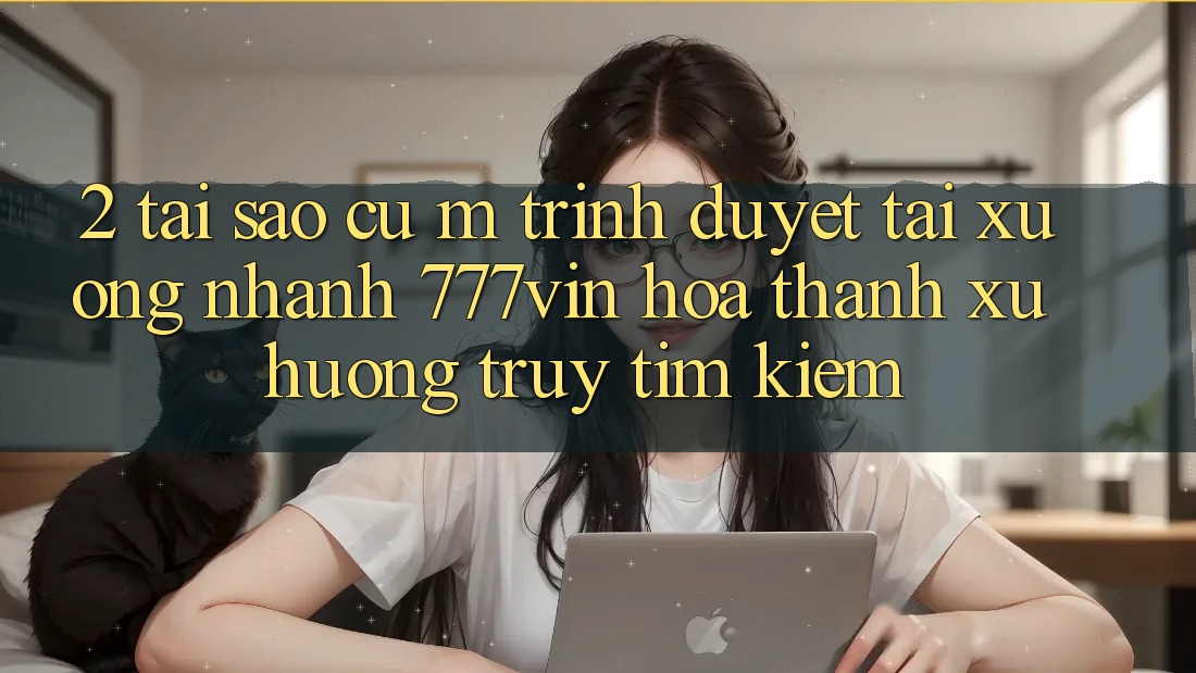 2. Tại Sao Cụ M Trình Duyệt “Tải xuống Nhanh 777vin” Hóa thành Xu Hướng Truy tìm Kiếm?