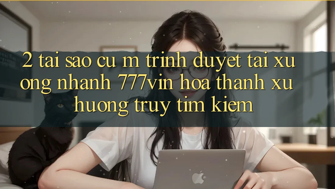 2. Tại Sao Cụ M Trình Duyệt “Tải xuống Nhanh 777vin” Hóa thành Xu Hướng Truy tìm Kiếm?