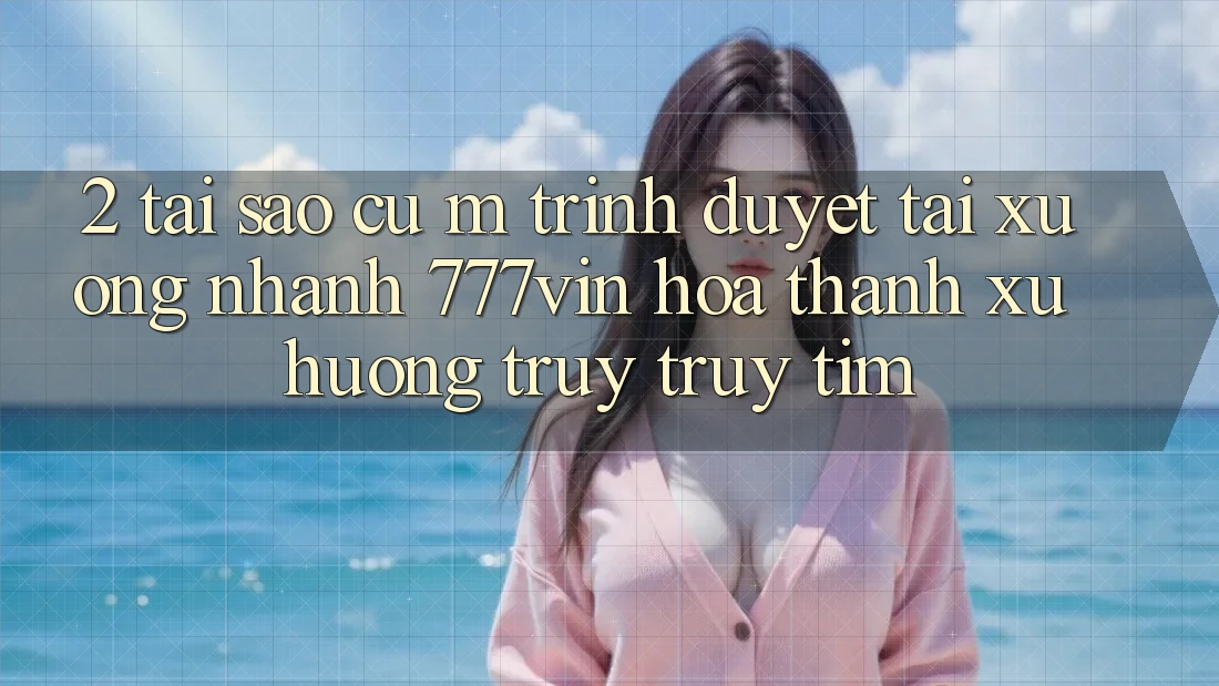 2. Tại Sao Cụ M Trình Duyệt “Tải xuống Nhanh 777vin” Hóa thành Xu Hướng Truy truy tìm?
