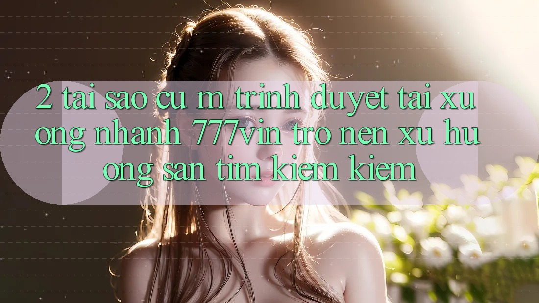 2. Tại Sao Cụ M Trình Duyệt “Tải xuống Nhanh 777vin” Trở nên Xu Hướng Săn tìm kiếm Kiếm?