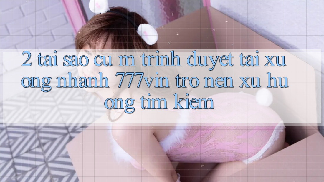 2. Tại Sao Cụ M Trình Duyệt “Tải xuống Nhanh 777vin” Trở nên Xu Hướng Tìm Kiếm?