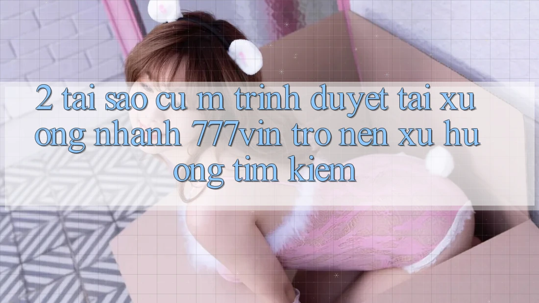 2. Tại Sao Cụ M Trình Duyệt “Tải xuống Nhanh 777vin” Trở nên Xu Hướng Tìm Kiếm?