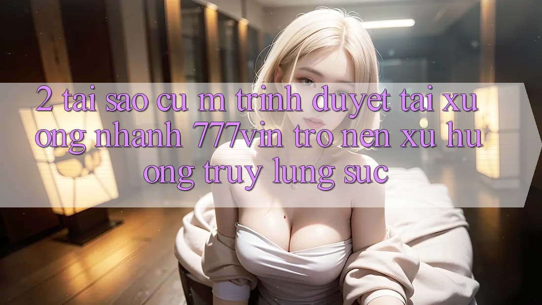 2. Tại Sao Cụ M Trình Duyệt “Tải xuống Nhanh 777vin” Trở nên Xu Hướng Truy lùng sục?