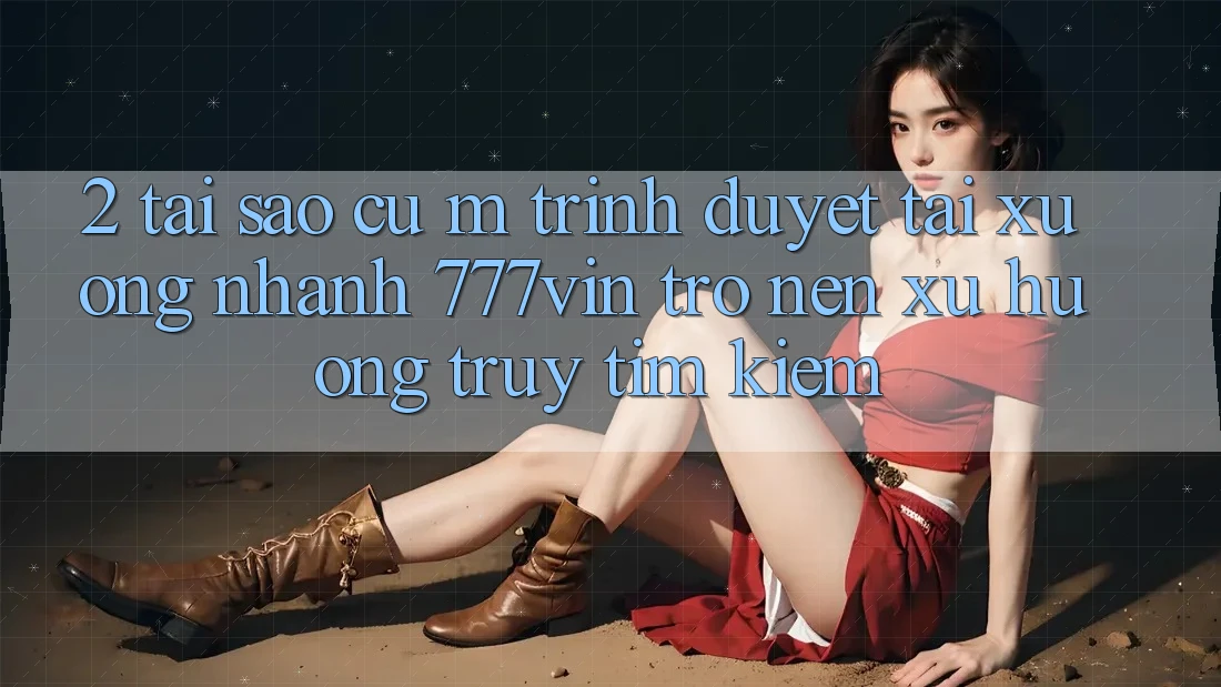 2. Tại Sao Cụ M Trình Duyệt “Tải xuống Nhanh 777vin” Trở nên Xu Hướng Truy tìm kiếm?