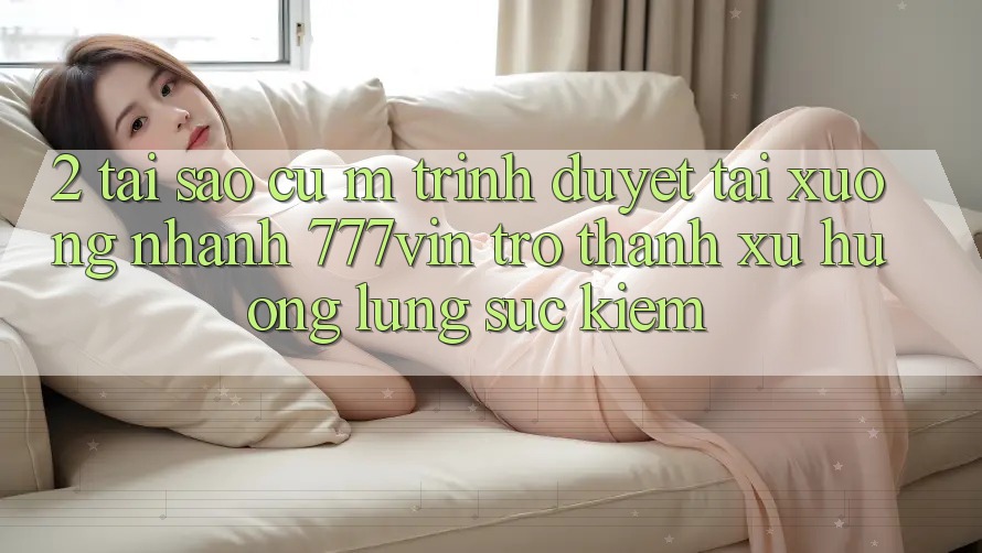 2. Tại Sao Cụ M Trình Duyệt “Tải xuống Nhanh 777vin” Trở Thành Xu Hướng Lùng sục Kiếm?