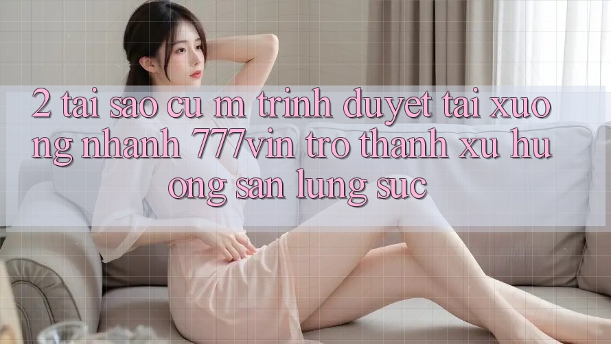2. Tại Sao Cụ M Trình Duyệt “Tải xuống Nhanh 777vin” Trở Thành Xu Hướng Săn lùng sục?