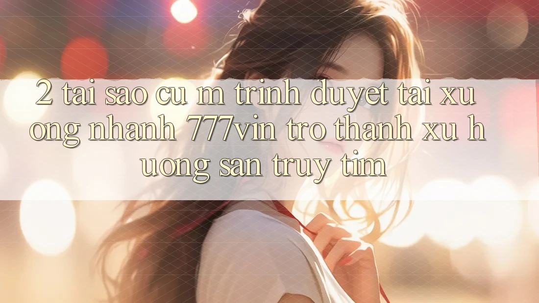 2. Tại Sao Cụ M Trình Duyệt “Tải xuống Nhanh 777vin” Trở Thành Xu Hướng Săn truy tìm?
