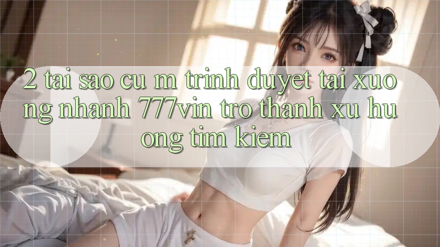 2. Tại Sao Cụ M Trình Duyệt “Tải xuống Nhanh 777vin” Trở Thành Xu Hướng Tìm kiếm?