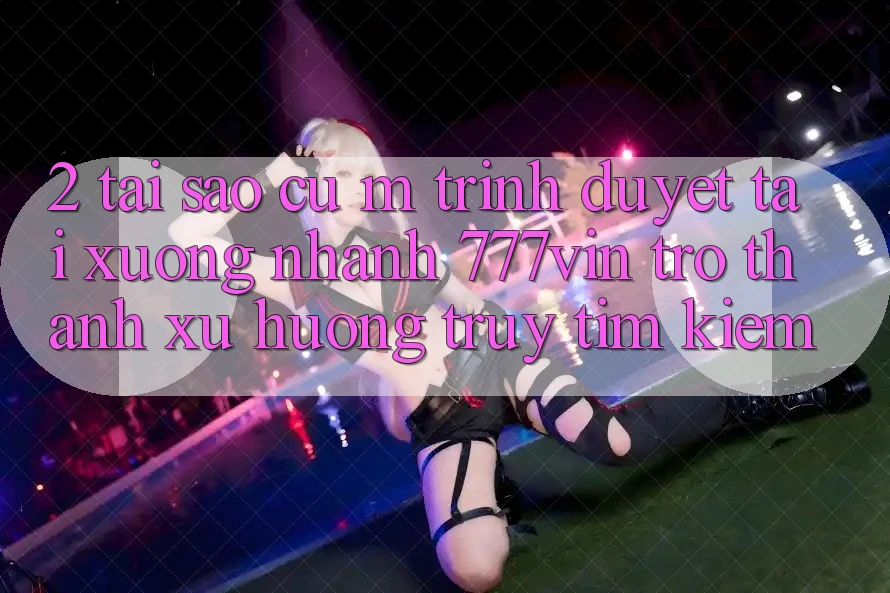 2. Tại Sao Cụ M Trình Duyệt “Tải xuống Nhanh 777vin” Trở Thành Xu Hướng Truy tìm Kiếm?