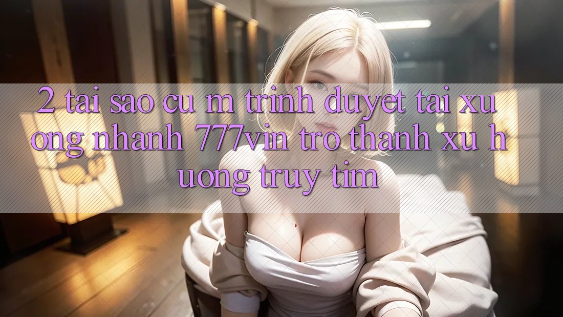 2. Tại Sao Cụ M Trình Duyệt “Tải xuống Nhanh 777vin” Trở Thành Xu Hướng Truy tìm?