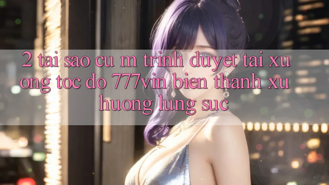 2. Tại Sao Cụ M Trình Duyệt “Tải xuống Tốc độ 777vin” Biến thành Xu Hướng Lùng sục?