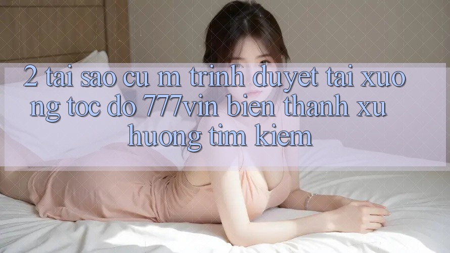 2. Tại Sao Cụ M Trình Duyệt “Tải xuống Tốc độ 777vin” Biến thành Xu Hướng Tìm Kiếm?