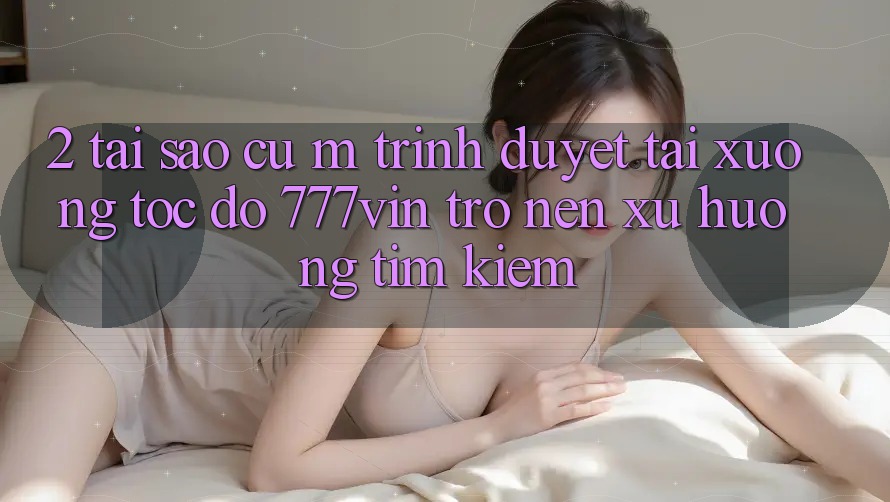 2. Tại Sao Cụ M Trình Duyệt “Tải xuống Tốc độ 777vin” Trở nên Xu Hướng Tìm Kiếm?