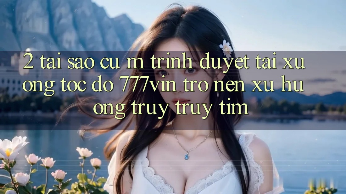 2. Tại Sao Cụ M Trình Duyệt “Tải xuống Tốc độ 777vin” Trở nên Xu Hướng Truy truy tìm?