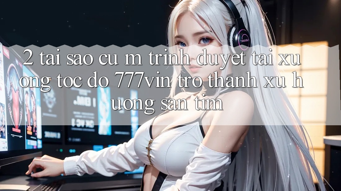 2. Tại Sao Cụ M Trình Duyệt “Tải xuống Tốc độ 777vin” Trở Thành Xu Hướng Săn tìm?