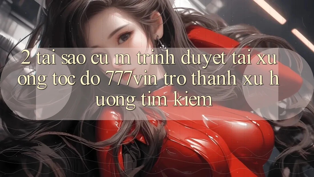 2. Tại Sao Cụ M Trình Duyệt “Tải xuống Tốc độ 777vin” Trở thành Xu Hướng Tìm kiếm?