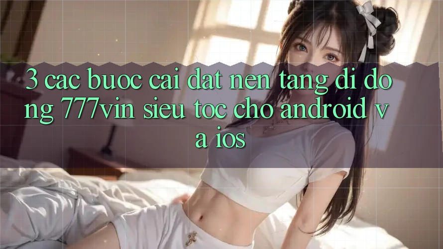 3. Các bước Cài đặt Nền tảng di động 777vin Siêu Tốc Cho Android Và iOS
