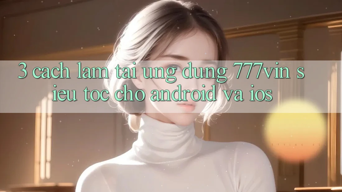 3. Cách làm Tải Ứng dụng 777vin Siêu Tốc Cho Android Và iOS