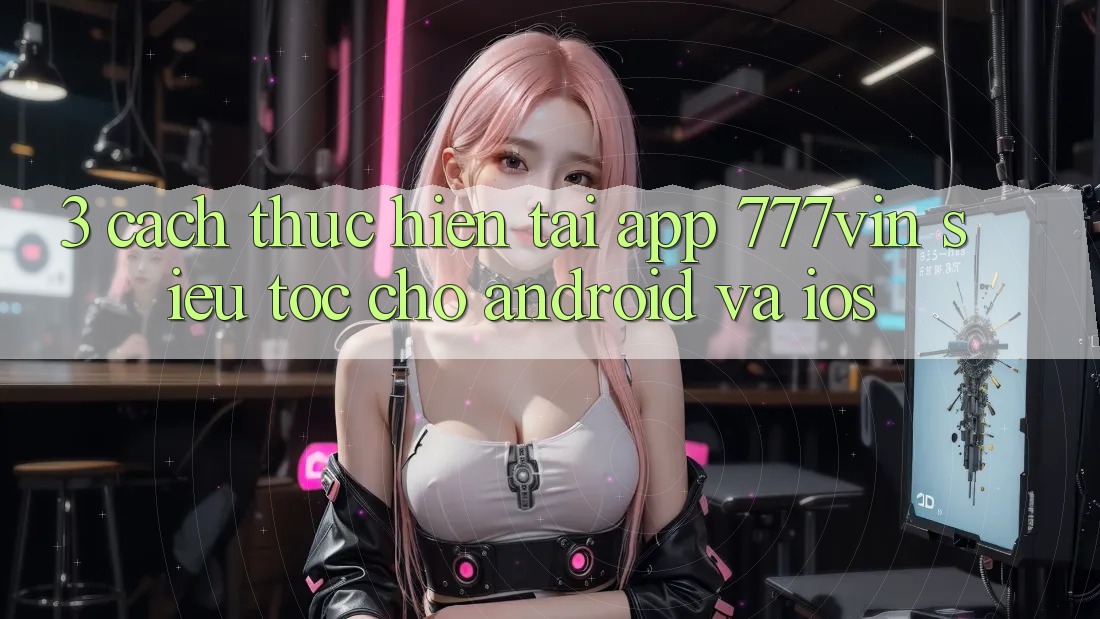 3. Cách thực hiện Tải App 777vin Siêu Tốc Cho Android Và iOS