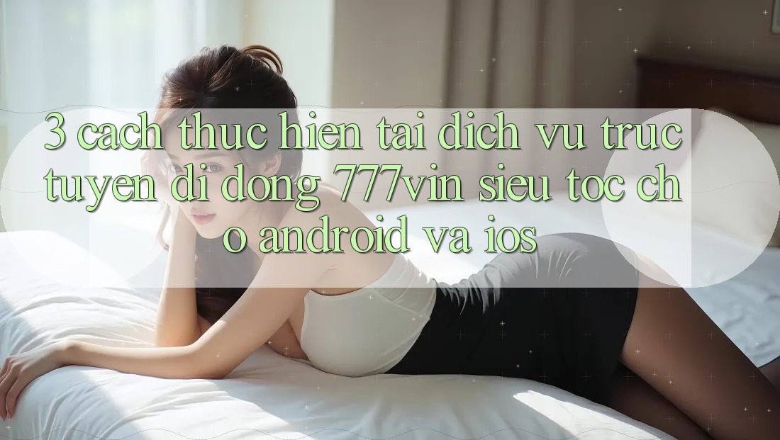 3. Cách thực hiện Tải Dịch vụ trực tuyến di động 777vin Siêu Tốc Cho Android Và iOS