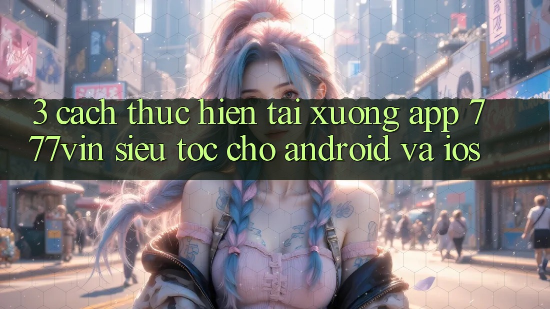 3. Cách thực hiện Tải xuống App 777vin Siêu Tốc Cho Android Và iOS