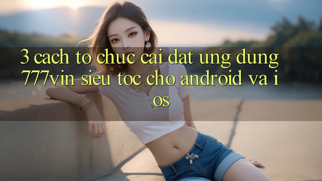 3. Cách tổ chức Cài đặt Ứng dụng 777vin Siêu Tốc Cho Android Và iOS