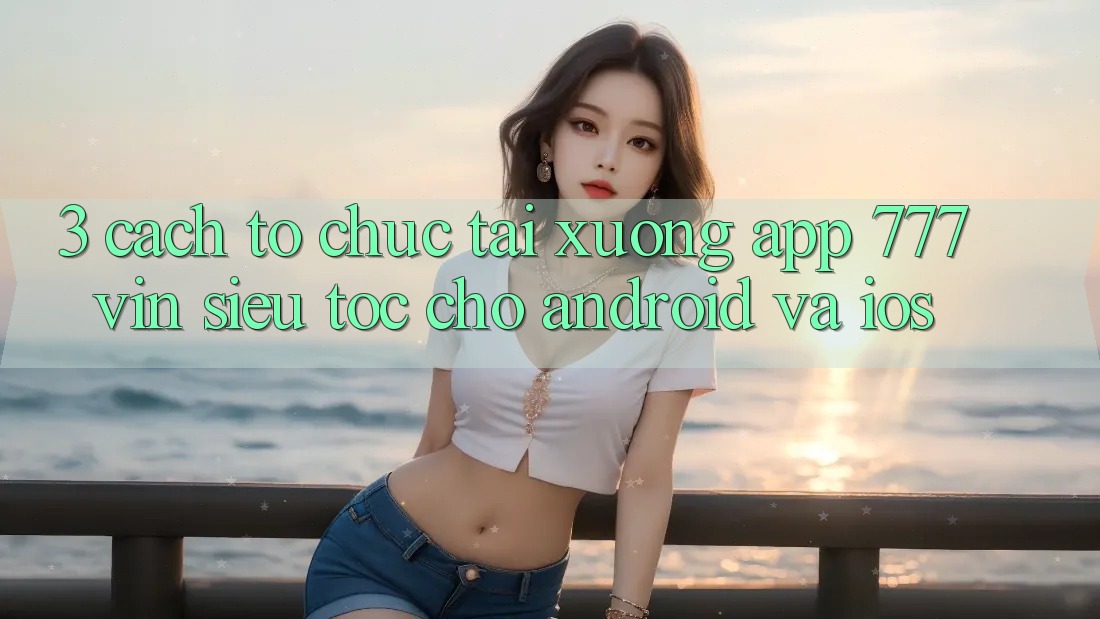3. Cách tổ chức Tải xuống App 777vin Siêu Tốc Cho Android Và iOS