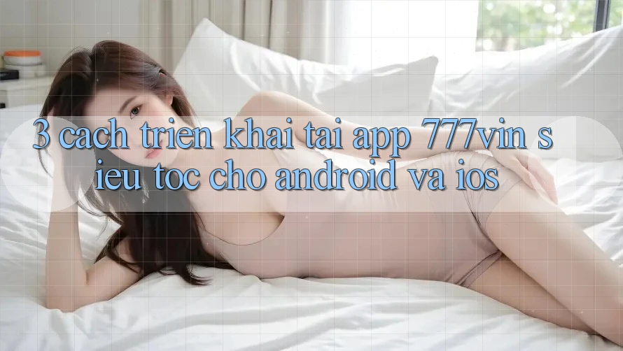 3. Cách triển khai Tải App 777vin Siêu Tốc Cho Android Và iOS