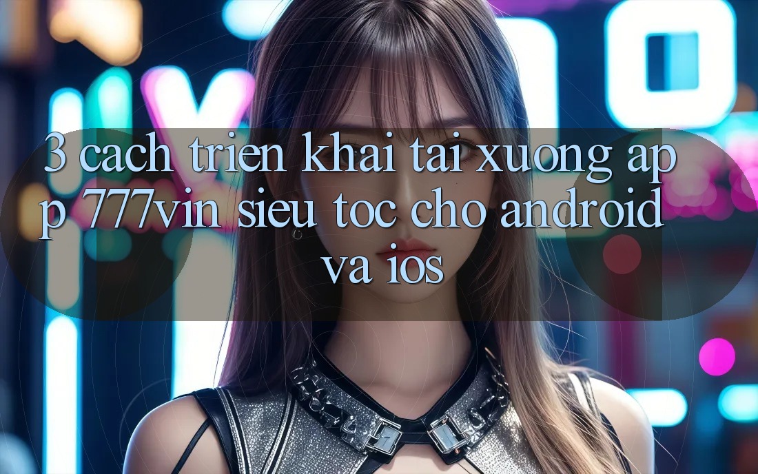 3. Cách triển khai Tải xuống App 777vin Siêu Tốc Cho Android Và iOS