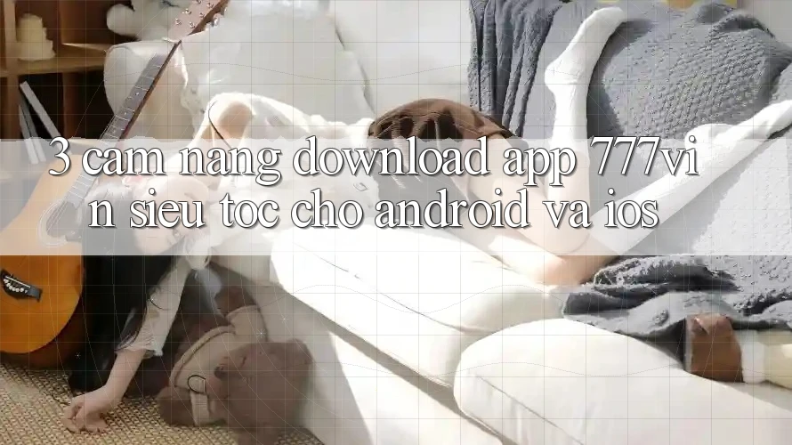 3. Cẩm nang Download App 777vin Siêu Tốc Cho Android Và iOS