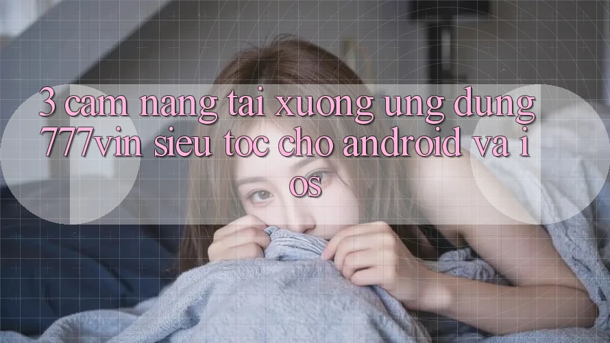 3. Cẩm nang Tải xuống Ứng dụng 777vin Siêu Tốc Cho Android Và iOS