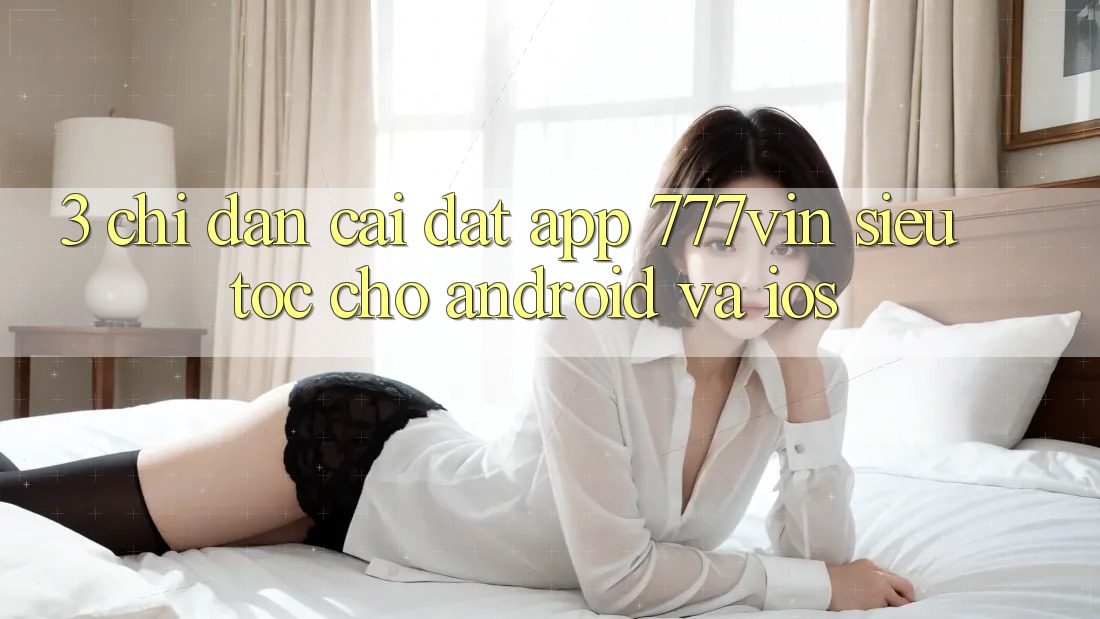 3. Chỉ dẫn Cài đặt App 777vin Siêu Tốc Cho Android Và iOS