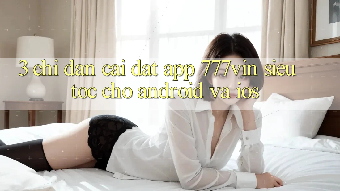 3. Chỉ dẫn Cài đặt App 777vin Siêu Tốc Cho Android Và iOS