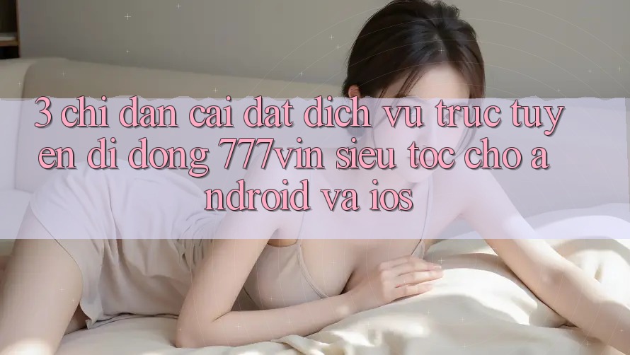3. Chỉ dẫn Cài đặt Dịch vụ trực tuyến di động 777vin Siêu Tốc Cho Android Và iOS