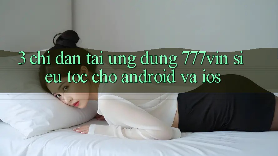 3. Chỉ dẫn Tải Ứng dụng 777vin Siêu Tốc Cho Android Và iOS