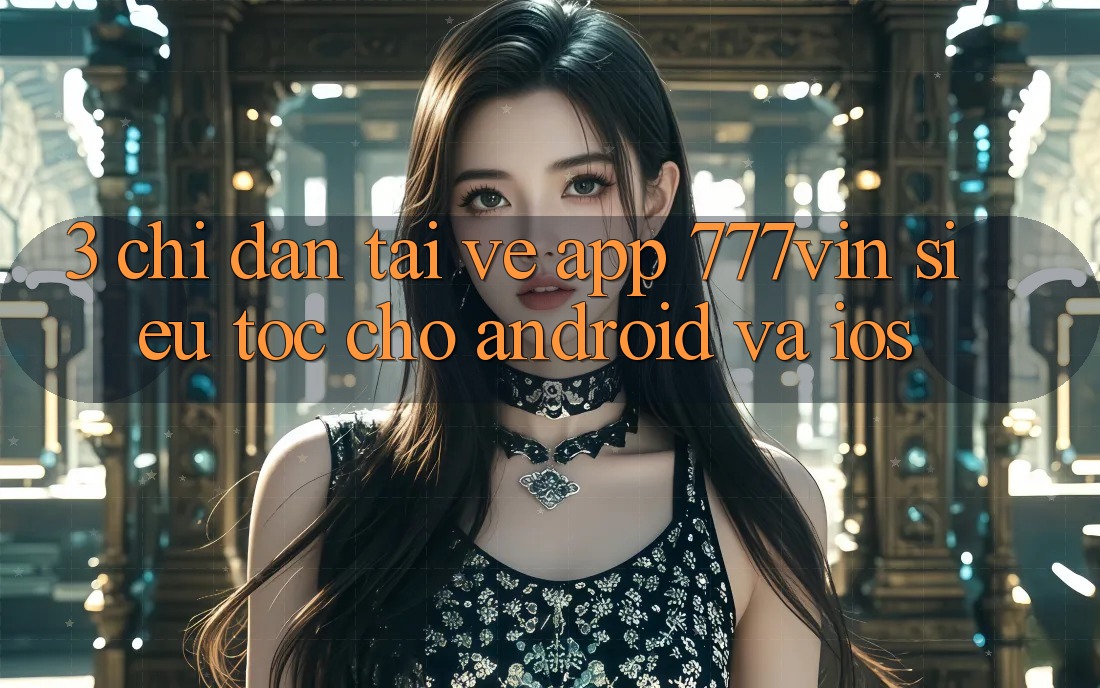 3. Chỉ dẫn Tải về App 777vin Siêu Tốc Cho Android Và iOS