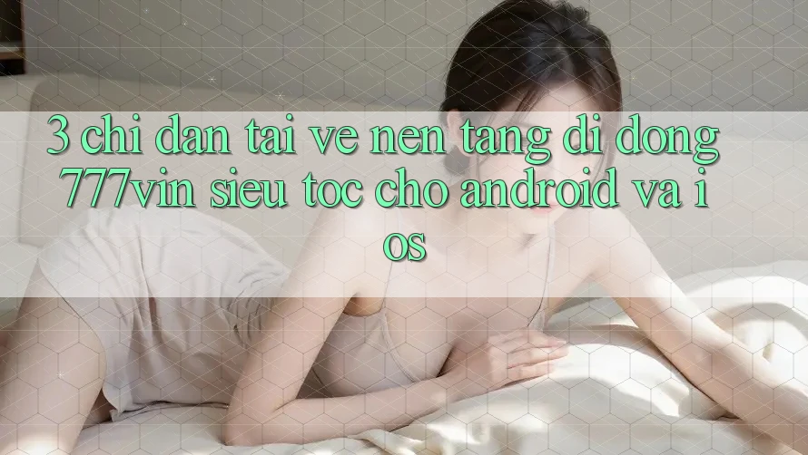 3. Chỉ dẫn Tải về Nền tảng di động 777vin Siêu Tốc Cho Android Và iOS