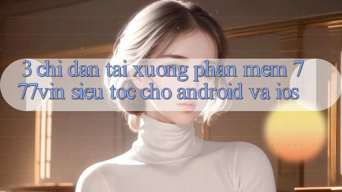 3. Chỉ dẫn Tải xuống Phần mềm 777vin Siêu Tốc Cho Android Và iOS