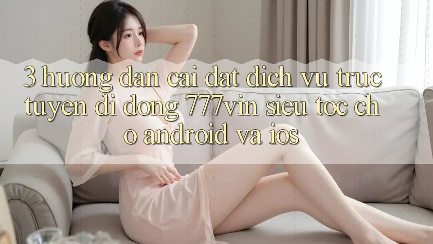 3. Hướng Dẫn Cài đặt Dịch vụ trực tuyến di động 777vin Siêu Tốc Cho Android Và iOS