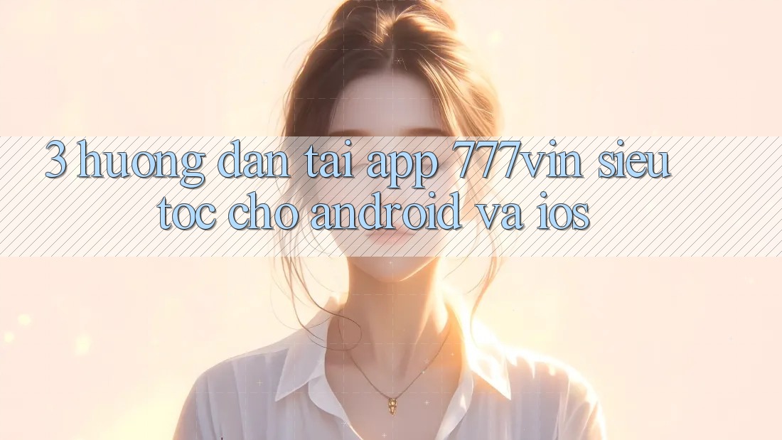 3. Hướng Dẫn Tải App 777vin Siêu Tốc Cho Android Và iOS