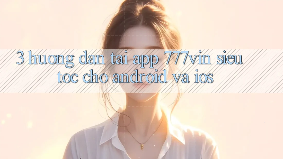 3. Hướng Dẫn Tải App 777vin Siêu Tốc Cho Android Và iOS