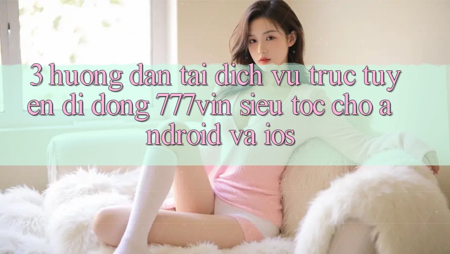 3. Hướng Dẫn Tải Dịch vụ trực tuyến di động 777vin Siêu Tốc Cho Android Và iOS