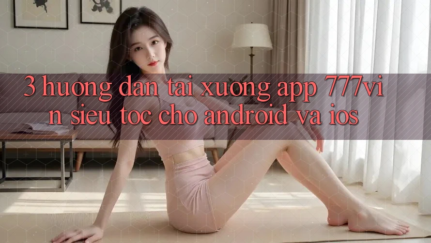 3. Hướng Dẫn Tải xuống App 777vin Siêu Tốc Cho Android Và iOS